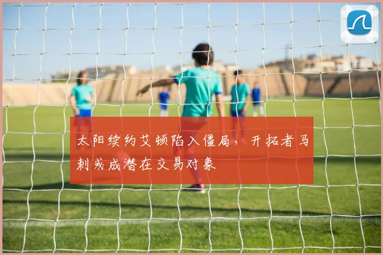 太阳续约艾顿陷入僵局，开拓者马刺或成潜在交易对象