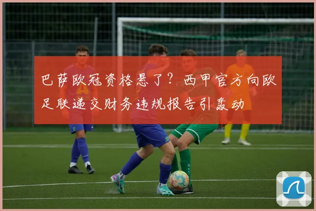 巴萨欧冠资格悬了？西甲官方向欧足联递交财务违规报告引轰动